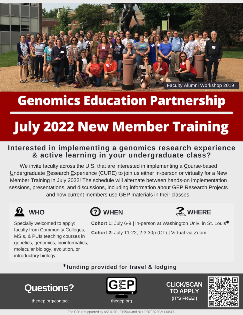 Genomics Education Partnership July 2022 New Member Training We invite faculty across the U.S. that are interested in implementing a Course-based Undergraduate Research Experience (CURE) to join us either in-person or virtually for a New Member Training in July 2022! The schedule will alternate between hands-on implementation sessions, presentations, and discussions, including information about GEP Research Projects and how current members use GEP materials in their classes. Specially welcomed to apply: faculty from Community Colleges, MSIs, & PUIs teaching courses in genetics, genomics, bioinformatics, molecular biology, evolution, or introductory biology GEP has two upcoming options available for New Member Training Cohort 1 will meet in-person at Washington University in St. Louis during the evening of July 6 through midday on July 9. All costs including travel and lodging will be covered by our NIH grant. Cohort 2 will meet virtually via Zoom at 2-3:30pm Central each weekday July 11-22. Use the contact page on the GEP website thegep.org to submit questions. Complete the Qualtrics survey at the following link to apply https://universityofalabama.az1.qualtrics.com/jfe/form/SV_bOSXEwr7yfyDxQ2