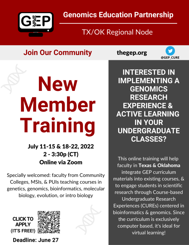 Genomics Education Partnership Texas and Oklahoma Regional Node July 2022 New Member Training will meet virtually via Zoom at 2-3:30pm Central each weekday July 11-22 Interested in implementing a genomics research experience & active learning in your undergraduate classes? This online training will help faculty in Texas & Oklahoma integrate GEP curriculum materials into existing courses, & to engage students in scientific research through Course-based Undergraduate Research Experiences (CUREs) centered in bioinformatics & genomics. Since the curriculum is exclusively computer based, it's ideal for virtual learning! Specially welcomed to apply: faculty from Community Colleges, MSIs, & PUIs teaching courses in genetics, genomics, bioinformatics, molecular biology, evolution, or introductory biology Use the contact page on the GEP website thegep.org to submit questions. Complete the Qualtrics survey at the following link to apply https://universityofalabama.az1.qualtrics.com/jfe/form/SV_0vLzzgeXzAmWRkG