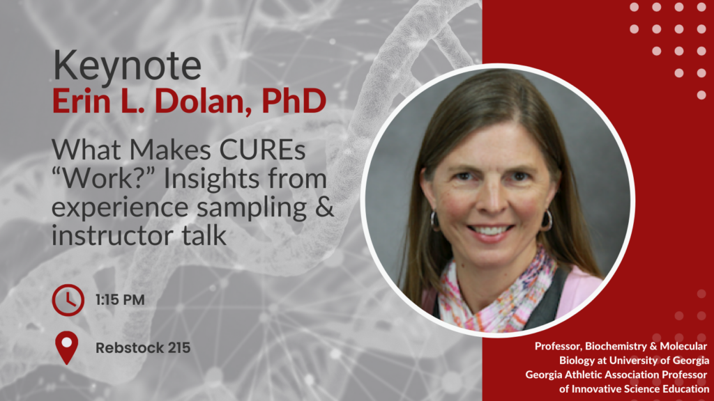 Keynote Erin L Dolan PhD Talk is on What Makes CUREs “Work?” Insights from experience sampling and instructor talk At 1:15pm in Rebstock 215 Dr. Dolan is a Professor, Biochemistry & Molecular Biology at University of Georgia and the Georgia Athletic Association Professor of Innovative Science Education